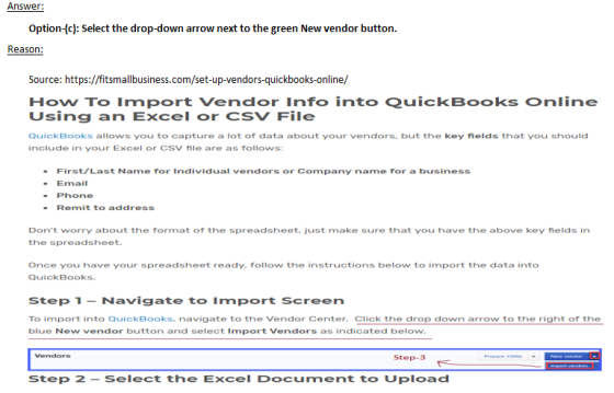 Answer: Option-(c): Select the drop-down arrow next to the green New vendor button. Source: https://fitsmallbusiness.com/set-up-vendors-quickbooks-online/ How To Import Vendor Info into QuickBooks online Using an Excel or CSV File QuickBooks allows you to capture a lot of data about your vendors. but the key fields that you should include in your Excel or CSV file are as follows: First/Last Name for Individual vendors or Company name for a business Email Phone Remit to address Dont worry about the format of the spreadsheet. just make sure that you have the above key fields in the spreadsheet. Once you have your spreadsheet ready. follow the instructions below to import the data into QuickBooks. Step 1 Navigate to Import Screen To import into QuickBooks. navigate to the Vendor Center. Click the drop down arrow to the right of the blue New vendor button and select Import Vendors as indicated below. Step-3 Step 2 - Select the Excel Document to Upload