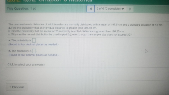 This Question: 1 pt 6 of 6 (0 complete) The overhead reach distances of adult females are normally distributed with a mean of 197.5 cm and a standard deviation of 7.8 a. Find the probability that an individual distance is greater than 206.80 cm. b. Find the probability that the mean for 25 randomly selected distances is greater than 196.20 cm. c. Why can the normal distribution be used in part (b), even though the sample size does not exceed 30? a. The probability is (Round to four decimal places as needed.) b. The probability is (Round to four decimal places as needed.) Click to select your answer(s) * Previous