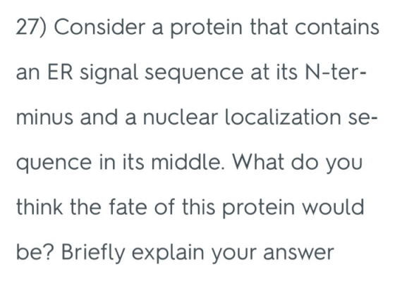 27) Consider a protein that contains an ER signal sequence at its N-ter- minus and a nuclear localization se- quence in its middle. What do you think the fate of this protein would be? Briefly explain your answer
