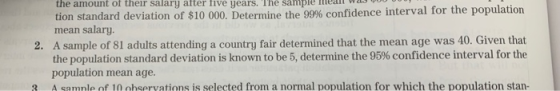 the amount of their salary after tive years. The sample mearr tion standard deviation of $10 000. Determine the 99% confidence interval for the population mean salary. 2. A sample of 81 adults attending a country fair determined that the mean age was 40. Given that the population standard deviation is known to be 5, determine the 95% confidence interval for the population mean age. A samnle of 10 ohservations is selected from a normal population for which the population stan-