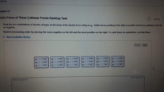 Home apter 21 ctric Force of Three Collinear Points Ranking Task く) 20111 Rank the six combinations of electric charges on the basis of the electric force acting on g,. Define forces pointing to the right as positive and forces pointing to the left as negative Rank in increasing order by placing the most negative on the left and the most positive on the right. To rank items as equivalent, overlap them. View Available Hint(s) Reset Help most positive most negative
