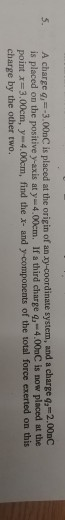 S. A charge g,3.00nC is placed at the origin of an zy-coordinate system, and a charge q, -2.00aC is placed on the positive y-axis at y-4.00cm. If a third charge q, 4.00aC is now placed at the pointズー3.00cm, y 4.00cm, find the x-and y-components of the total force exerted on this charge by the other two.