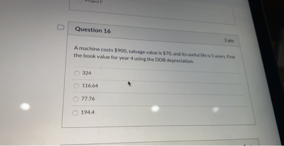 Pject F Question 16 2 pts A machine costs $900, salvage value is $70, and its useful life is 5 years. Find the book value for