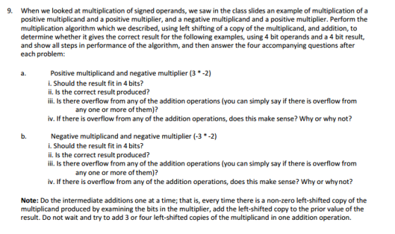 9. When we looked at multiplication of signed operands, we saw in the class slides an example of multiplication of a positive multiplicand and a positive multiplier, and a negative multiplicand and a positive multiplier. Perform the multiplication algorithm which we described, using left shifting of a copy ofthe multiplicand, and addition, to determine whether it gives the correct result for the following examples, using 4 bit operands and a 4 bit result, and show all steps in performance of the algorithm, and then answer the four accompanying questions after each problem a. Positive multiplicand and negative multiplier (3 -2) i. Should the result fit in 4 bits? ii. Is the correct result produced? iii. Is there overflow from any of the addition operations (you can simply say if there is overflow from any one or more of them)? v. If there is overflow from any of the addition operations, does this make sense? Why or why not? Negative multiplicand and negative multiplier (-3 *-2) i. Should the result fit in 4 bits? ii. Is the correct result produced? iii. Is there overflow from any of the addition operations (you can simply say if there is overflow from any one or more of them)? iv. If there is overflow from any of the addition operations, does this make sense? Why or whynot? Note: Do the intermediate additions one at a time; that is, every time there is a non-zero left-shifted copy of the multiplicand produced by examining the bits in the multiplier, add the left-shifted copy to the prior value of the result. Do not wait and try to add 3 or four left-shifted copies of the multiplicand in one addition operation.