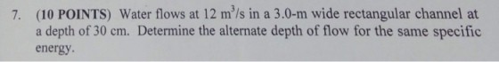 (10 POINTS) Water flows at 12 m/s in a 3.0-m wide rectangular channel at a depth of 30 cm. Determine the alternate depth of flow for the same specific energy 7.