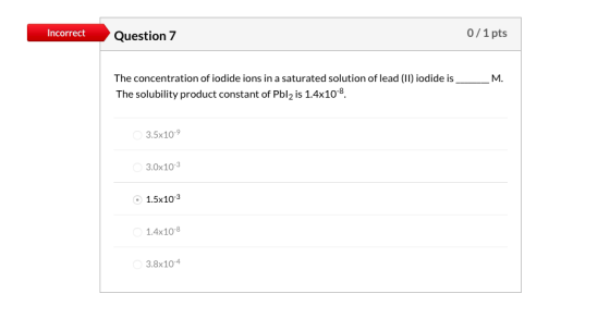Incorrect Question 7 0/1 pts The concentration of iodide ions in a saturated solution of lead (11) iodide is_ The solubility