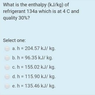 What is the enthalpy (kJ/kg) of refrigerant 134a which is at 4 C and quality 30%? Select one: a. h = 204.57 kJ/kg. b. h = 96.