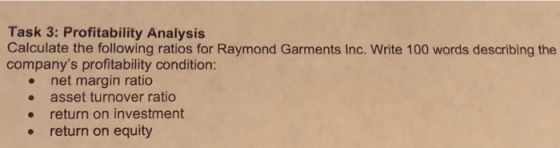 Task 3: Profitability Analysis Calculate the following ratios for Raymond Garments Inc. Write 100 words describing the companys profitability condition: net margin ratio asset turnover ratio e return on investment return on equity . .