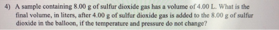 4) A sample containing 8.00 g of sulfur dioxide gas has a volume of 4.00 L. What is the final volume, in liters, after 4.00 g