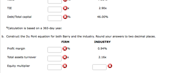 TIE 2.90x Debt/Total capital 46.00% Calculation is based on a 365-day year. b. Construct the Du Pont equation for both Barry and the industry. Round your answers to two decimal places. FIRM INDUSTRY Profit margin 0.94% Total assets turnover 2.16x Equity multiplier