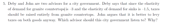 5. Deby and John are two advisors for a city government. Deby says that since the elasticity of demand fr granite countertop is-3 and the elasticity of demand for sinks is-1.5, taxes should be raised entirely from granite countertops. John argues that it is better to levy taxes on both goods anyway. Which advisor should this city government listen to? Why?