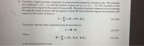 5. Consider a rigid structure composed of point particles joined by massless rods. The particles are numbered 1,2.3.., N, and the particle masses are m, (v 1,2.., N). The locations of the particles with respect to the center of mass are R,. The entire structure rotates on an axis passing through the center of mass with an angular velocity W. Show that the angular momentum with respect to the center of mass is (A.3-26) Then show that the latter expression may be rewritten as (A.3-27) where (A.3-28) is the moment-of-inertia tensor