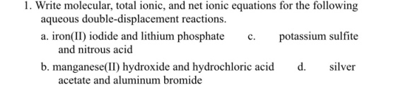 1. Write molecular, total ionic, and net ionic equations for the following potassium sulfite silver aqueous double-displacement reactions. a. iron(II) iodide and lithium phosphate c. and nitrous acid b. manganese(II) hydroxide and hydrochloric acid d. acetate and aluminum bromide