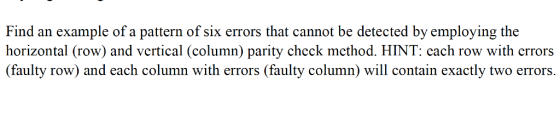 Find an example of a pattern of six errors that cannot be detected by employing the horizontal (row) and vertical (column) parity check method. HINT: cach row with crrors (faulty row) and each column with errors (faulty column) will contain exactly two errors.