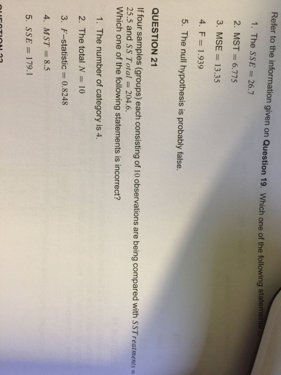 Refer to the information given on Question 19. Which one of the following sttemen 1. The SSE 26.7 2. MST= 6.775 3. MSE13.35 4. F= 1.939 5. The null hypothesis is probably false. QUESTION 21 If four samples (groups) each consisting of 10 observations are being compared with SS Treatments = 25.5 and SS Total = 204.6. Which one of the following statements is incorrect? 1. The number of category is 4. 2. The total N 10 3. F-statistic 0.8248 4. MST8.5 5. SSE- 179.1