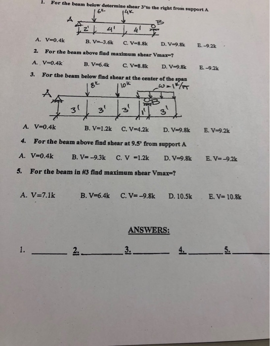 1. For the beam below determine shear 3to the right from support A 4x. 62 A. V-0.4k 2. For the beam above find maximum shear Vmax-? A. V-0.4k B, v-.-3.6k C.V-8.8k D.V-9.8k B.-92k B. V-6.4k c. V-8.8k D. V-98k E-9.2k 3. For the beam below find shear at the center of the span 8 V-0.4k A. 4. For the beam above find shear at 9.5 from support A 5. For the beam in #3 find maximum shear vmarl A. V-7.1k B. V-6.4k C. V-9.8k D. 10.5k E.V- 10.8k ANSWERS 2. 3.