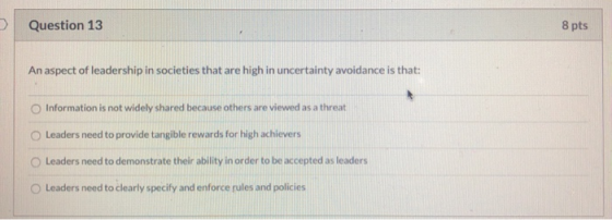 Question 13 8 pts An aspect of leadership in societies that are high in uncertainty avoidance is that: Information is not wid
