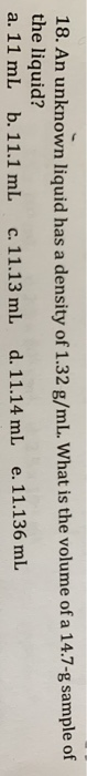 18. An unknown liquid has a density of 1.32 g/mL. What is the volume of a 14.7-8 sample of the liquid? a. 11 ml b. 11.1 mL c.