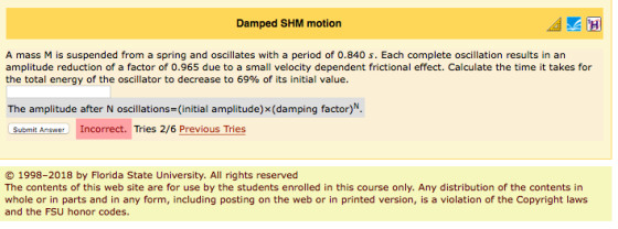 Damped SHM motion A mass M is suspended from a spring and oscillates with a period of 0.840 s. Each complete oscillation results in an amplitude reduction of a factor of 0.965 due to a small velocity dependent frictional effect. Calculate the time it takes for the total energy of the oscillator to decrease to 69% of its initial value. The amplitude after N oscillations- (initial amplitude) x(damping factor)N Submit wIncorrect. Tries 2/6 Previous Tries 1998-2018 by Florida State University. All rights reserved The contents of this web site are for use by the students enrolled in this course only. Any distribution of the contents in whole or in parts and in any form, including posting on the web or in printed version, is a violation of the Copyright laws and the FSU honor codes.