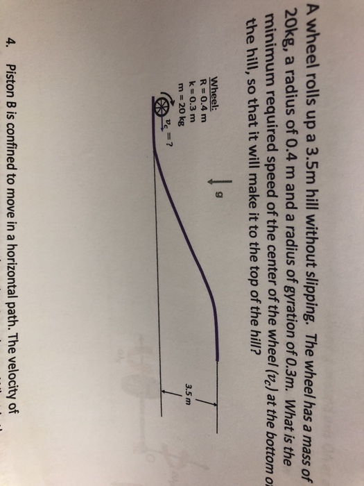 A wheel rolls up a 3.5m hill without slipping. The wheel has a mass of 20kg, a radius of 0.4 m and a radius of gyration of 0.3m. What is the minimum required speed of the center of the wheel (ve) at the bottom o the hill, so that it will make it to the top of the hill? Wheel: R 0.4 m k 0.3 m m 20 kg 3.5 m ve? 4. Piston B is confined to move in a horizontal path. The velocity of