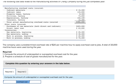 ine TOIIOWI ng cost aata relate to tne manuracturing activities cna ng company auring tne Just COmpletea year Manufacturing overhead costs incurred: Indirect materials Indirect labor Property taxes, factory Utilities, factory Depreciation, factory Insurance, factory Total actual manufacturing overhead costs incurred s 15,300 133,000 8,300 73,000 152,100 10,300 $392,000 Other costs incurred: Purchases of raw materials (both direct and indirect) Direct labor cost $403,000 $63,000 Inventories: Raw materials, beginning Raw materials, ending Work in process, beginning Work in process, ending 20,300 $30,300 s 40,300 $70,300 The company uses a predetermined overhead rate of $20 per machine-hour to apply overhead cost to jobs. A total of 20,000 machine-hours were used during the year Required: 1. Compute the amount of underapplied or overapplied overhead cost for the year 2. Prepare a schedule of cost of goods manufactured for the year Complete this question by entering your answers in the tabs below. Required 1Required 2 Compute the amount of underapplied or overapplied overhead cost for the year overhead cost