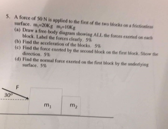 5, A force of 50 N is applied to the first of the two blocks on afneionless surface, mi 20Kg mn (a) Draw a free-body diagram showing ALL the forces exened on each block, Label the forces clearly, 5% (b) Find the acceleration of the blocks, 5% (c) Find the force exerted by the second block on the first block, show direction, 5% (d) Find the normal force exerted on the first block by the wnderlying surface, 5% 30