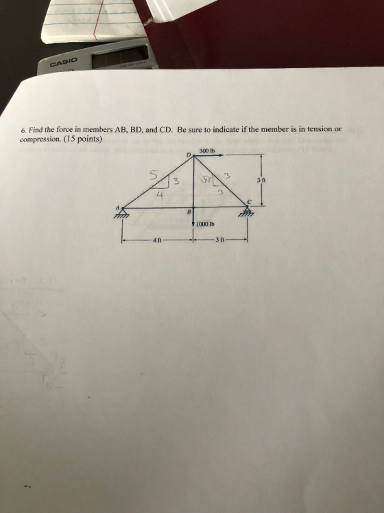 CASIO 6. Find the force in members AB, BD, and CD. Be sure to indicate if the member is in tension or compression. (15 points) 300 lb 5 3 3 3 ft 4 1000 lb 4 n 3 ft