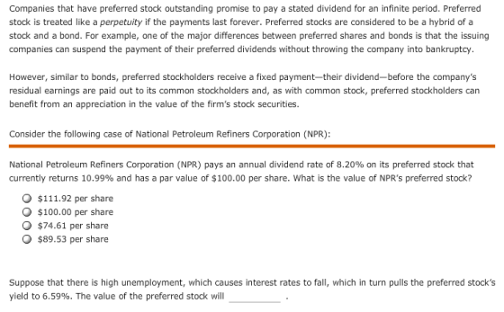 Companies that have preferred stock outstanding promise to pay a stated dividend for an infinite period. Preferred stock is treated like a perpetuity if the payments last forever. Preferred stocks are considered to be a hybrid of a stock and a bond. For example, one of the major differences between preferred shares and bonds is that the issuing companies can suspend the payment of their preferred dividends without throwing the company into bankruptcy. However, similar to bonds, preferred stockholders receive a fixed payment-their dividend-before the companys residual earnings are paid out to its common stockholders and, as with common stock, preferred stockholders can benefit from an appreciation in the value of the firms stock securities. Consider the following case of National Petroleum Refiners Corporation (NPR): National Petroleum Refiners Corporation (NPR) pays an annual dividend rate of 8.20% on its preferred stock that currently returns 10.99% and has a par value of $100.00 per share, what is the value of NPRs preferred stock? O $111.92 per share O $100.00 per share $74.61 per share $89.53 per share Suppose that there is high unemployment, which causes interest rates to fall, which in turn pulls the preferred stocks yield to 6.59%. The value of the preferred stock will