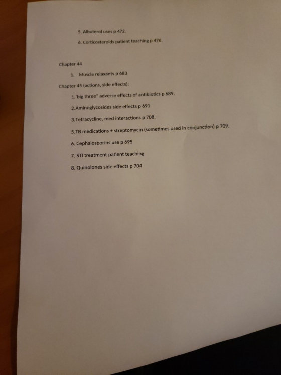 5. Albuterol uses p 472. 6. Corticosteroids patient teaching p 476 Chapter 44 1. Muscle relaxants p 683 Chapter 45 (actions, side effects) 1.big three adverse effects of antibiotics p 689. 2.Aminoglycosides side effects p 691. 1 3.Tetracycline, med interactions p 708 5.TB medications + streptomycin (sometimes used in conjunction) p 709. 6. Cephalosporins use p 695 7. STI treatment patient teaching 8. Quinolones side effects p 704.
