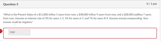 Question 5 0 1 pts What is the Present Value of a $11,000 inflow 5 years from now, a $48,000 inflow 9 years from now, and a $28,000 outflow 7 years from now. Assume an interest rate of 3% for years 1-5, 5% for years 6-7, and 7% for years 8-9. Assume annual compounding. Your answer could be negative. 5300