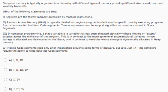 Computer memory is typically organized in a hierarchy with different types of memory providing different size, speed, cost, and volatility trade-offs. Which of the following statements are true: I) Registers are the fastest memory accessible by machine instructions. II) Random Access Memory (RAM) is typically divided into regions (segments) dedicated to specific uses by executing programs Instructions are fetched from Code segments. Temporary values used to support algorithm recursion are stored in Stack Segments. III) In computer programming, a static variable is a variable that has been allocated statically-whose lifetime or extent extends across the entire run of the program. This is in contrast to the more ephemeral automatic/local variables whose storage is allocated and deallocated on the Stack; and in contrast to variables whose storage is dynamically allocated in Heap memory IV) Making Code segments read-only after initialization prevents some forms of malware, but Java Just-In-Time compilers require the ability to write data into Code segments. O A) I, II, III O B) I, II, III, IV O C) II, IV O D) I, III, IV