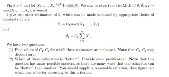 Fix θ > 0 and let X1, . . . , Xn tid. Unif0.θ]. We saw in class that the MLE of θ, θΜLE- max(Xi,... , Xn), is biased. I give two other estimators of θ, which can be made unbiased by appropriate choice of constants C1, C2 1C max(Xi,... ,Xn) and We have two questions (1) Find values of C1, C2 for which these estimators are unbiased. Note that C1, C2 may depend on n (2) Which of these estimators is better? Provide some justification. Note that this question has many possible answers, as there are many ways that one estimator can be better than another. You should supply a reasonable criterion, then figure out which one is better according to this criterion