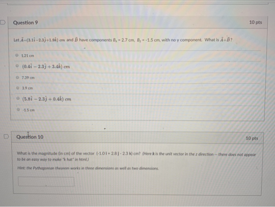 Question 9 10 pts Let A-(3.1i-2.33+1.9k) cm and B have components B, -2.7 cm, B,-1.5 cm, with no y component. What is A+B? O 1.21 cm (0.4i - 2.33+3.4k) cm CTL O 7.39 cm 3.9 cm o (5.8i -2.33+0.4k) cm Question 10 10 pts What is the magnitude (in crn of the vector (-101 + 2 8 . 2.3 k) cm? (Here k is the unit vector in the z direction .. there does not appear to be an easy way to make k hat in html.) Hint: the Pythagorean theorem works in three dimensions as well as two dimensions.