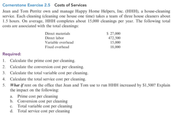 Cornerstone Exercise 2.5 Costs of Services Jean and Tom Perritz own and manage Happy Home Helpers, Inc. (HHH), a house-cleaning service. Each cleaning (cleaning one house one time) takes a team of three house cleaners about 1.5 hours. On average, HHH completes about 15,000 costs are associated with the total cleanings: cleanings per year. The following total Direct materials Direct labor Variable overhead Fixed overhead S 27,000 472,500 15,000 18,000 Required: Calculate the prime cost per cleaning. 2. Calculate the conversion cost per cleaning. . Calculate the total variable cost per cleaning Calculate the total service cost per cleaning har ir rent on the office that Jean and Tom use to run HHH increased by $1,500? Explain the impact on the following: a. Prime cost per cleaning b. Conversion cost per cleaning c. Total variable cost per cleaning d. Total service cost per cleaning 5,