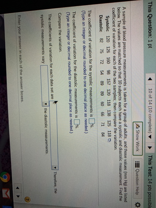 This Question: 1 pt 10 of 14 (10 complete)This Test: 14 pts possible Show Work Question Help A sample of blood pressure measurements is taken for a group of adults, and those values (mm Hg) are listed below. The values are matched so that 10 subjects each have a systolic and diastolic measurement. Find the coefficient of variation for each of the two samples; then compare the variation. Systolic 120 126 160 98 157 120 118 138 125 118 D Diastolic 82 75 72 54 89 89 60 66 71 84 coefficient of variation for the systolic measurements is % (Type an integer or decimal rounded to one decimal place as needed) The coefficient of variation for the diastolic measurements is (Type an integer or decimal rounded to one decimal place as needed) Compare the variation. The coefficients of variation for each data set are systolic measurements vary The . r/ Therefore, the v the diastolic measurements Enter your answer in each of the answer boxes