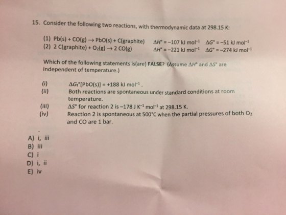 15. Consider the following two reactions, with thermodynamic data at 298.15 K (1) Pb(s) + CO(g) → Pb0(s) + C(graphite) (2) 2 C(graphite) + O2(g) → 2 CO(g) Ar =-107 kl mori ΔG. =-51 kl mor Which of the following statements is(are) FALSE? (Assume AHt and AS are independent of temperature.) G,-[PbO(s)) +188 kJ mol-1 Both reactions are spontaneous under standard conditions at room temperature. ASfor reaction 2 is-178 J K-1 mori at 298.15 K. Reaction 2 is spontaneous at 500°C when the partial pressures of both O2 and CO are 1 bar. (iii) (iv) B) iii C) i E) iv