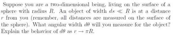 Suppose you are a two-dimensional being, living on the surface of a sphere with radius R. An object of width ds * R is at a distance r from you (remember, all distances are measured on the surface of the sphere). What angular width d? will you measure for the object? Explain the behavior of (169 as Y-> ?R