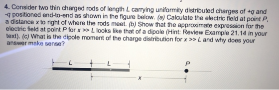 4. Consider two thin charged rods of length L carrying uniformity distributed charges of +q and -q positioned end-to-end as shown in the figure below. (a) Calculate the electric field at point P a distance x to right of where the rods meet. (b) Show that the approximate expression for the electric field at point P for x >>L looks like that of a dipole (Hint: Review Example 21.14 in your text). (o) what is the dipole moment of the charge distribution for x >> L and why does your answer make sense?