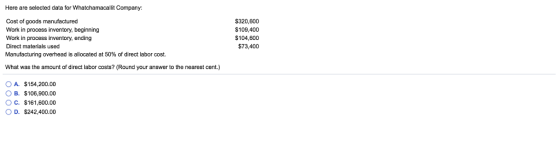 Here are selected data for Whatchamacallit Company Cost of goods manufactured Work in process inventory, beginning Work in process inventory, ending Direct materials used Manufacturing overhead is allocated at 50% of direct labor cost $320,600 $109,400 104,600 $73,400 What was the amount of direct labor costs? (Round your answer to the nearest cent.) O A. $154,200.00 ов. S106.900.00 O c. $161,600.00 OD. $242,400.00