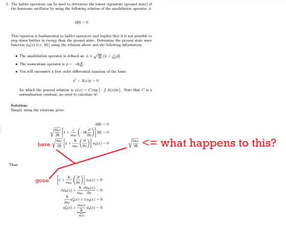 2. The ladder operators can be used to determine the lowest eigenstate (ground state) of the harmonic oscillator by using the following relation of the annihilation operator, à alo) - 0 This equation is fundamental to ladder operators and implies that it is not possible to step down further in energy than the ground state. Determine the ground state wave function h(x (i.e. [0) using the relation above and the following information The annihilation operator is defined as: ) ·The moment urn operator is p--m You wl encounter a first order differential equation of the form: for which the general solution is ψ(r)-Cexp [-JA(r)dr]. Note that C is a normalisation constant, no need to calculate it! Solution: Simply using the relations gives: 2h here厔 (%)|w(z)-0 -V/mw what happens to this? Thus: gone (อ A(a)