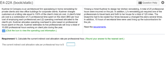 E4-22A (book/static) Question Help Kushner & Company is an architectural firm specializing in home remodeling for private clients and new office buildings for corporate clients. Kushner charges customers at a billing rate equal to 130% of the clients total job cost. A clients total professionals to travel back and forth to her house for a total of 125 miles. The job cost is a combination of (1) professional time spent on the client ($63 per hour blueprints had to be copied four times because Li changed the plans several times cost of employing each professional) and (2) operating overhead allocated to the n addition, 15 hours of secretarial time were used lining up the subcontractors for clients job. Kushner allocates operating overhead to jobs based on professional the job hours spent on the job. Kushner estimates its five professionals will incur a total of 10,000 professional hours working on client jobs during the year EEB (Click the icon to view the operating cost information.) Yimeng Li hired Kushner to design her kitchen remodeling. A total of 25 professional hours were incurred on this job. In addition, Lis remodeling job required one of the Read the requirements. Requirement 1. Calculate the current indirect cost allocation rate per professional hour. (Round your answer to the nearest cent.) The current indirect cost allocation rate per professional hour is $