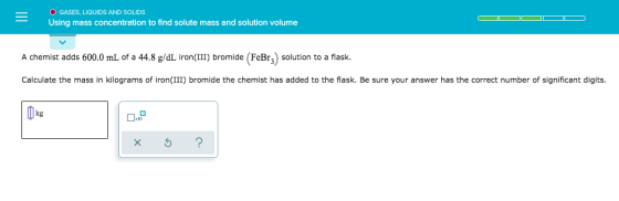 O GASES, LIQUIDS AND SOLIDS Using mass concentration to find solute mass and solution volume A chemist adds 600.0 mL of a 44.
