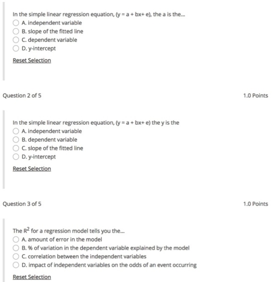 In the simple linear regression equation, (y a+ bx+ e), the a is the... O A. independent variable O B. slope of the fitted line C. dependent variable O D.y-intercept Reset Selection Question 2 of 5 1.0 Points In the simple linear regression equation, (y a+bx+ e) the y is the O A. independent variable O B. dependent variable O C. slope of the fitted line D. y-intercept Question 3 of 5 1.0 Points The R2 for a regression model tells you the... A. amount of error in the model B. % of variation in the dependent variable explained by the model C.correlation between the independent variables 0 D. impact of independent variables on the odds of an event occurring