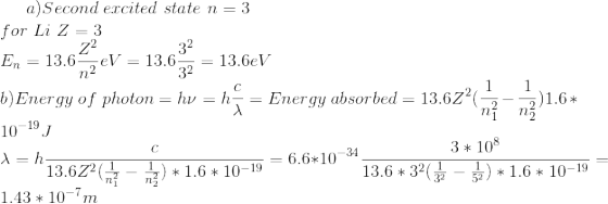 a)Second\ excited\ state\ n=3 \\ for\ Li\ Z=3 \\ E_n=13.6\frac{Z^2}{n^2} eV=13.6\frac{3^2}{3^2}=13.6eV \\b) Energy\ of\ photon=h\nu =h\frac{c}{\lambda }=Energy\ absorbed=13.6Z^2(\frac{1}{n_1^2}-\frac{1}{n_2^2})1.6*10^{-19}J \\ \lambda =h\frac{c}{13.6Z^2(\frac{1}{n_1^2}-\frac{1}{n_2^2})*1.6*10^{-19}}=6.6*10^{-34}\frac{3*10^8}{13.6*3^2(\frac{1}{3^2}-\frac{1}{5^2})*1.6*10^{-19}}=1.43*10^{-7}m