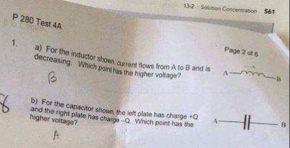 13-2 Solution Coccentraion 561 P 280 Test 4A Page 2 of e 1. a) For the inductor shown current flows from decreasing Wh shown curent flows from A to B and is A Which point has the higher the higher voltage? A b) For the capacitor shown the left plate has charge+Q and the right plate has charge Q which point has the higher voltage?
