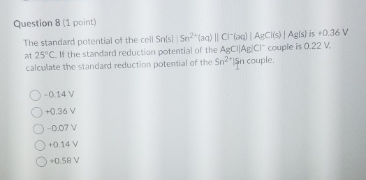 Question 8 (1 point) The standard potential of the cell Sn(s) Sn2(aq) || Cl(aq)| AgCl(s) | Ag(s) is +0,36 V at 25°C. If the s