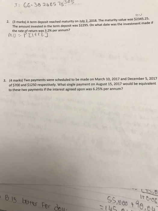2. (3 marks The amount invested in the term deposit was $2295. On what date was the investment made if the rate of return was 3.2% per annum? )A term deposit reached maturity on July 2,2018. The maturity value was $2345.25. (4 marks) Two payments were scheduled to be made on March 10, 2017 and December 5, 2017 of $700 and $1250 respectively. What single payment on August 15, 2017 would be equivalent to these two payments if the interest agreed upon was 6.25% per annum? 3. It 0.0 b is boter Fer deu