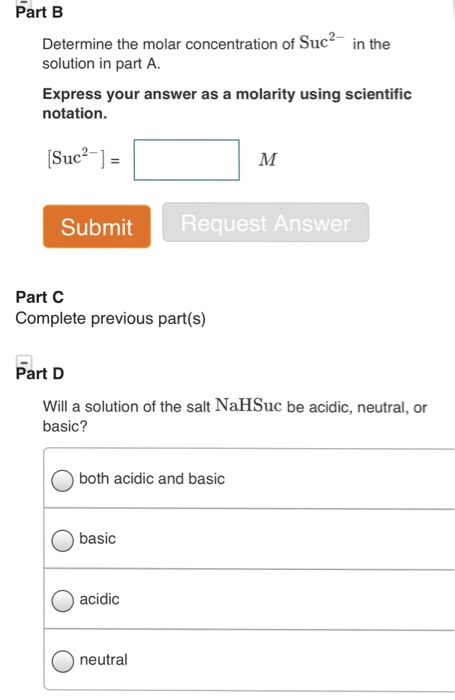 Part B Determine the molar concentration of Suc2n the solution in part A. Express your answer as a molarity using scientific notation Suc1 Submit Request Answer Part C Complete previous part(s) Part D Will a solution of the salt NaHSuc be acidic, neutral, or basic? Oboth acidic and basic basic acidic neutral