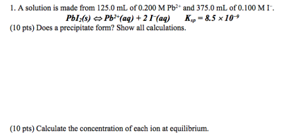 1. A solution is made from 125.0 mL of 0.200 M Pb2+ and 375.0 mL of 0.100 MI PbIfs) ¢, Pb?(aq) + 2 1-(aq) K,-8.5 x10-9 (10 pts) Does a precipitate form? Show all calculations. (10 pts) Calculate the concentration of each ion at equilibrium.
