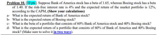 Problem 10. [10 pts]. Suppose Bank of America stock has a beta of 1.65, whereas Boeing stock has a beta of 1.40. If the risk-free interest rate is 4% and the expected return of the market portfolio is 12%, according to the CAPM, (Show your calculations) a- What is the expected return of Bank of America stock? b- What is the expected return of Boeing stock? c-What is the beta of a portfolio that consists of 60% Bank of America stock and 40% Boeing stock? d-What is the expected return of a portfolio that consists of 60% of Bank of America and 40% Boeing stock? (Make sure to solve it in two ways)